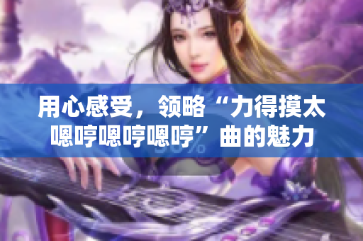 用心感受，领略“力得摸太嗯哼嗯哼嗯哼”曲的魅力