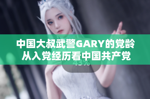 中国大叔武警GARY的党龄 从入党经历看中国共产党吸引力