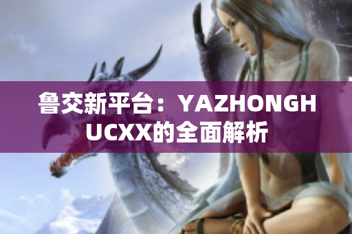 鲁交新平台：YAZHONGHUCXX的全面解析