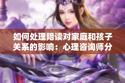 如何处理陪读对家庭和孩子关系的影响：心理咨询师分享解决方法