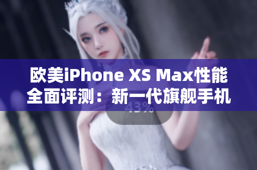 欧美iPhone XS Max性能全面评测：新一代旗舰手机是否值得购买？