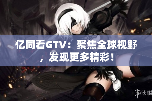 亿同看GTV：聚焦全球视野，发现更多精彩！