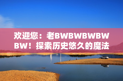 欢迎您：老BWBWBWBWBW！探索历史悠久的魔法世界