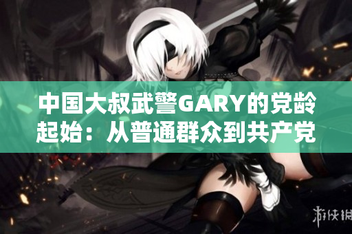 中国大叔武警GARY的党龄起始：从普通群众到共产党员的光荣历程