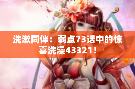 洗漱同伴：弱点73话中的惊喜洗澡43321！