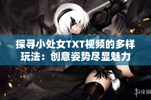 探寻小处女TXT视频的多样玩法：创意姿势尽显魅力