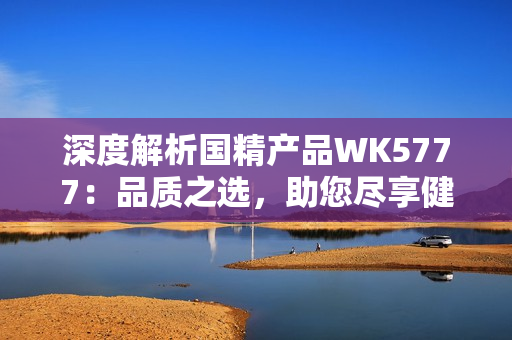 深度解析国精产品WK5777：品质之选，助您尽享健康生活