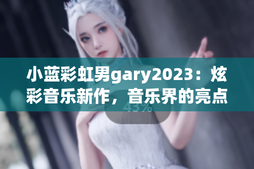 小蓝彩虹男gary2023：炫彩音乐新作，音乐界的亮点