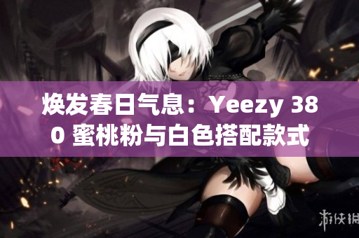 焕发春日气息：Yeezy 380 蜜桃粉与白色搭配款式