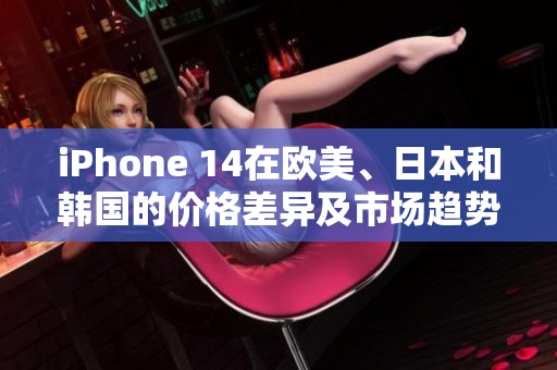 iPhone 14在欧美、日本和韩国的价格差异及市场趋势