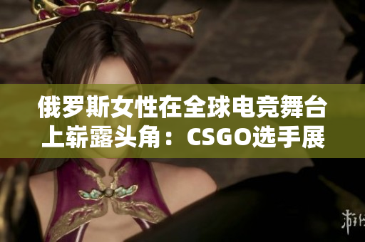 俄罗斯女性在全球电竞舞台上崭露头角：CSGO选手展现实力与风采