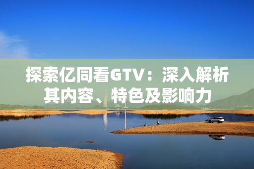 探索亿同看GTV：深入解析其内容、特色及影响力