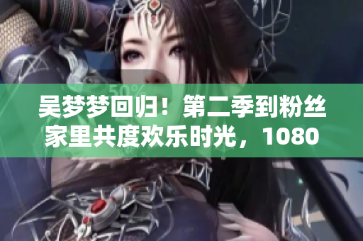 吴梦梦回归！第二季到粉丝家里共度欢乐时光，1080高清全网独播