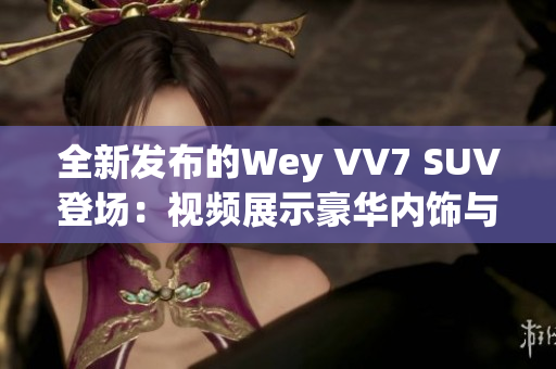 全新发布的Wey VV7 SUV登场：视频展示豪华内饰与卓越性能