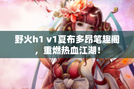 野火h1 v1夏布多昂笔趣阁，重燃热血江湖！