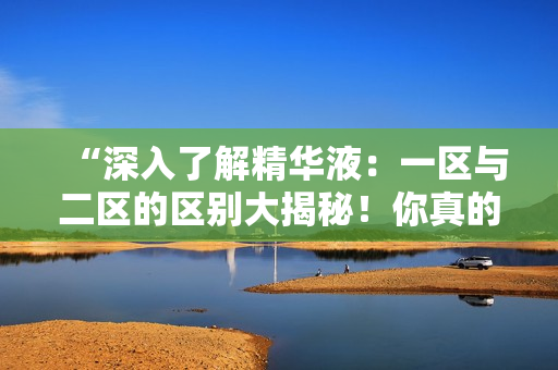 “深入了解精华液：一区与二区的区别大揭秘！你真的知道它们之间的差异吗？”