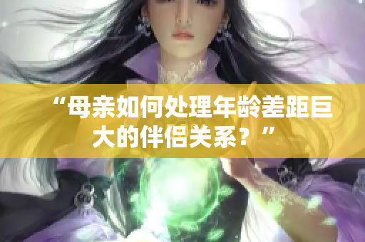 “母亲如何处理年龄差距巨大的伴侣关系？”