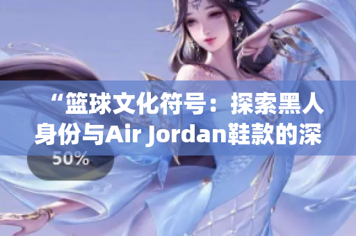 “篮球文化符号：探索黑人身份与Air Jordan鞋款的深层联系”