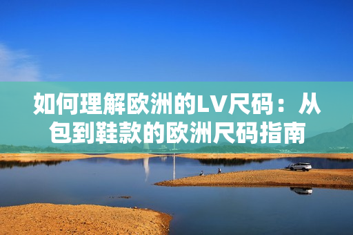 如何理解欧洲的LV尺码：从包到鞋款的欧洲尺码指南