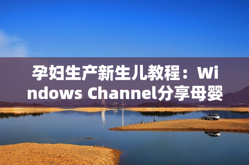 孕妇生产新生儿教程：Windows Channel分享母婴护理技巧