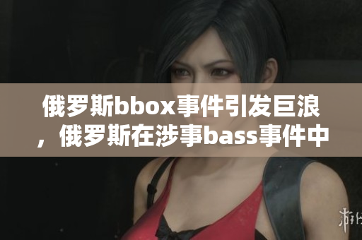 俄罗斯bbox事件引发巨浪，俄罗斯在涉事bass事件中备受撕裂的局面