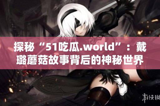 探秘“51吃瓜.world”：戴璐蘑菇故事背后的神秘世界