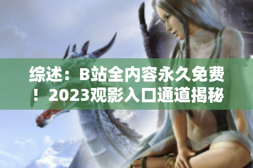 综述：B站全内容永久免费！2023观影入口通道揭秘