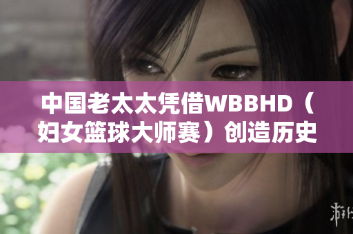 中国老太太凭借WBBHD（妇女篮球大师赛）创造历史：勇夺冠军