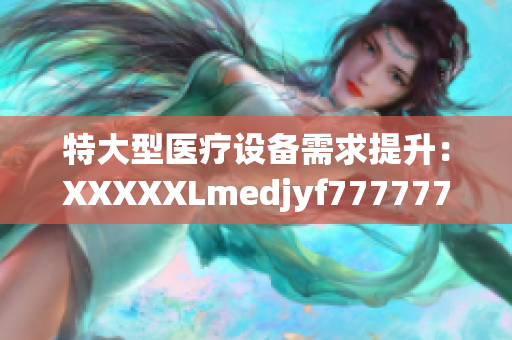 特大型医疗设备需求提升：XXXXXLmedjyf7777777