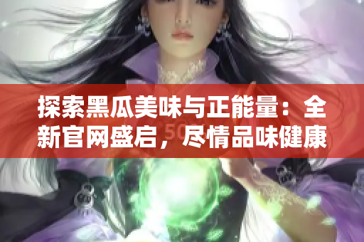 探索黑瓜美味与正能量：全新官网盛启，尽情品味健康生活！