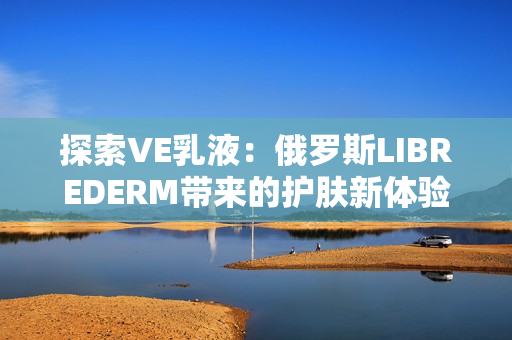 探索VE乳液：俄罗斯LIBREDERM带来的护肤新体验