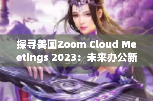 探寻美国Zoom Cloud Meetings 2023：未来办公新趋势