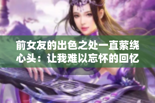 前女友的出色之处一直萦绕心头：让我难以忘怀的回忆