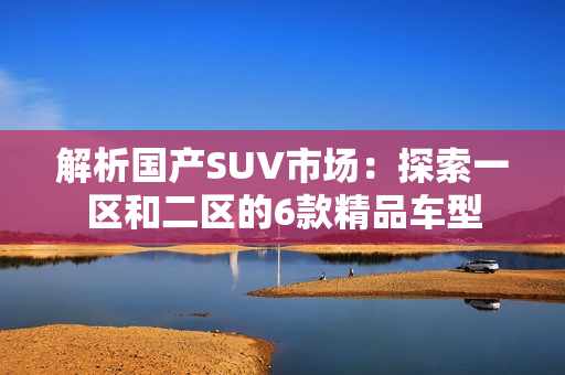 解析国产SUV市场：探索一区和二区的6款精品车型