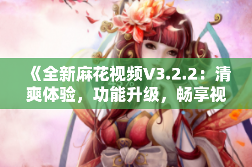 《全新麻花视频V3.2.2：清爽体验，功能升级，畅享视界新境界》