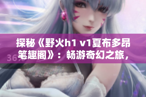 探秘《野火h1 v1夏布多昂笔趣阁》：畅游奇幻之旅，探索神秘世界的绝美故事