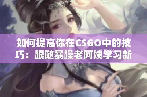 如何提高你在CSGO中的技巧：跟随暴躁老阿姨学习新技能