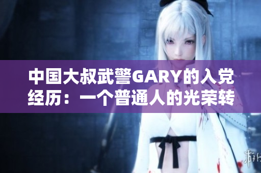 中国大叔武警GARY的入党经历：一个普通人的光荣转变