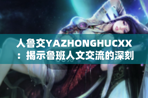 人鲁交YAZHONGHUCXX：揭示鲁班人文交流的深刻意义