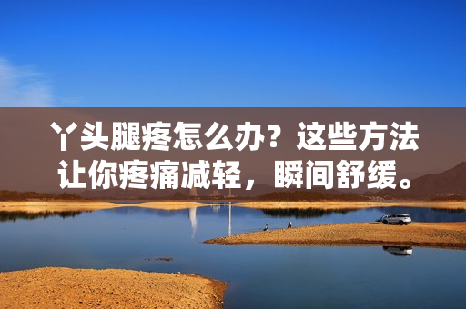 丫头腿疼怎么办？这些方法让你疼痛减轻，瞬间舒缓。