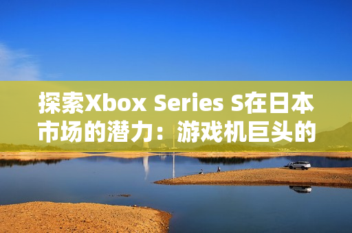 探索Xbox Series S在日本市场的潜力：游戏机巨头的新兴力量