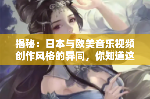 揭秘：日本与欧美音乐视频创作风格的异同，你知道这些吗？