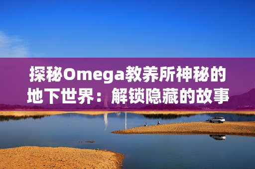 探秘Omega教养所神秘的地下世界：解锁隐藏的故事与秘密