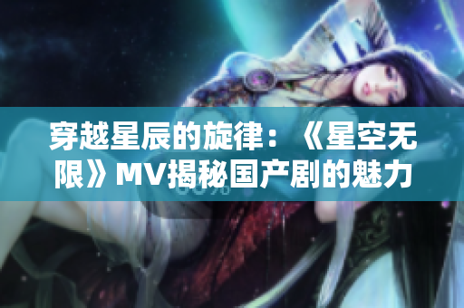 穿越星辰的旋律：《星空无限》MV揭秘国产剧的魅力世界