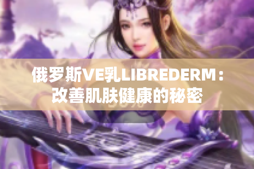 俄罗斯VE乳LIBREDERM：改善肌肤健康的秘密