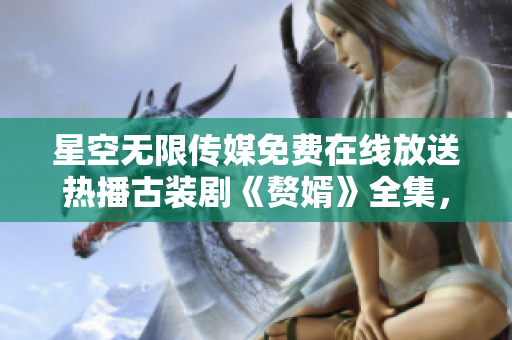 星空无限传媒免费在线放送热播古装剧《赘婿》全集，精彩剧情尽情观赏