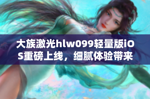 大族激光hlw099轻量版iOS重磅上线，细腻体验带来全新视角