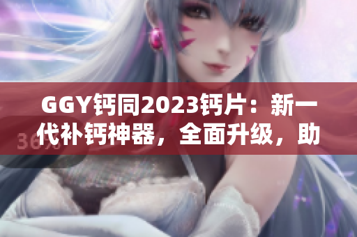 GGY钙同2023钙片：新一代补钙神器，全面升级，助您健康无忧！