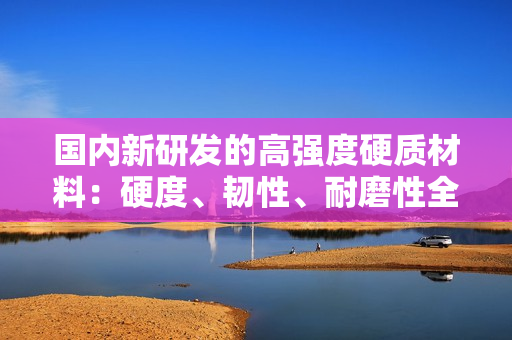 国内新研发的高强度硬质材料：硬度、韧性、耐磨性全面提升