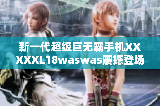 新一代超级巨无霸手机XXXXXL18waswas震撼登场